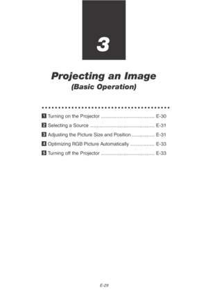 Page 29E-29
3
Projecting an Image
(Basic Operation)
○○○○○○○○○○○○○○○○○○○○○○○○○○○○○○○○○○○○○○○
1 Turning on the Projector ........................................ E-30
2 Selecting a Source ................................................ E-31
3 Adjusting the Picture Size and Position ................. E-31
4 Optimizing RGB Picture Automatically .................. E-33
5 Turning off the Projector ........................................ E-33 