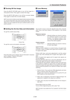 Page 36E-36
1 Turning Off the Image
Press the MUTE PICTURE button to turn off the image for a
short period of time. Press again to restore the image.
Press the MUTE OSD button to turn off the on-screen display.
Press again to restore the on-screen display.
NOTE: You can also turn off the on-screen display forcibly by pressing and holding
CTL and then pressing MUTE OSD (Forced On-Screen Mute Mode) ; doing this
again restores it. In this case any adjustment will still change the projectors memory
settings. This...