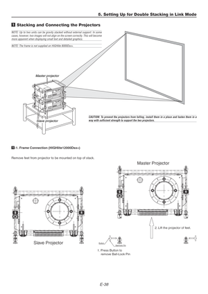 Page 38E-38
5. Setting Up for Double Stacking in Link Mode
1 Stacking and Connecting the Projectors
Master projector
Slave projector
NOTE: Up to two units can be gravity stacked without external support. In some
cases, however, two images will not align on the screen correctly. This will become
more apparent when displaying small text and detailed graphics.
NOTE: The frame is not supplied on HIGHlite 8000Dsx+.
CAUTION: To prevent the projectors from falling, install them in a place and fasten them in away with...