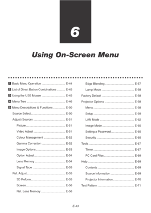 Page 43E-43
6
Using On-Screen Menu
○○○○○○○○○○○○○○○○○○○○○○○○○○○○○○○○○○○○○○○○○○○○○○○○○○○○○○○○○
1 Basic Menu Operation ............................. E-44
2 List of Direct Button Combinations .......... E-45
3 Using the USB Mouse ............................. E-45
4 Menu Tree ............................................... E-46
5 Menu Descriptions & Functions ............... E-50
Source Select .......................................... E-50
Adjust (Source) ....................................... E-51
Picture...