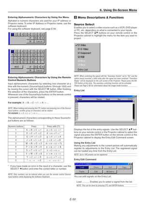 Page 50E-50
Entering Alphanumeric Characters by Using the Menu
Alphabet or numeric characters are used for your IP address or
Projector name. To enter IP Address or Projector name, use the
software keyboard.
For using the software keyboard, see page E-84.
Entering Alphanumeric Characters by Using the Remote
Control Numeric Buttons
Input alphanumeric characters by selecting one character at a
time with the numeric (Source/Input) buttons 1through 10(0) and
by moving the cursor with the SELECT E button. After...