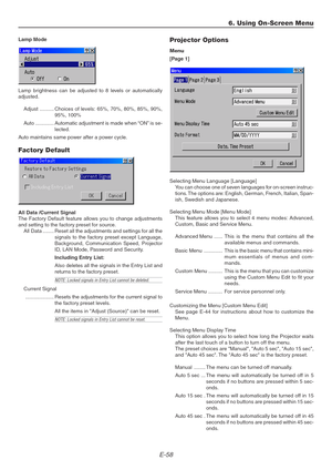 Page 58E-58
Lamp Mode
Lamp brightness can be adjusted to 8 levels or automatically
adjusted.
Adjust .......... Choices of levels: 65%, 70%, 80%, 85%, 90%,
95%, 100%
Auto ............. Automatic adjustment is made when “ON” is se-
lected.
Auto maintains same power after a power cycle.
Factory Default
All Data /Current Signal
The Factory Default feature allows you to change adjustments
and setting to the factory preset for source.
All Data ........ Reset all the adjustments and settings for all the
signals to the...