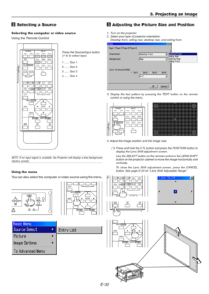 Page 32E-32
ON
TESTABC1DEF2GHI3
JKL4MNO5PQR6
STU7VWX8
0YZ /9 POWER INPUT
OFF
IMAGE/PROJECTORON
OFFPICTURE
ADJUSTWHITE BAL.
ENTER
CANCEL UNDOAUTO
MAGNIFY/FOCUS  +ZOOM  +
MENU/ADDRESS
MUTE
3. Projecting an Image
2 Selecting a Source
Selecting the computer or video source
Using the Remote Control
Press the Source/Input button
(1-4) to select input.
1 ...... Slot 1
2 ...... Slot 2
3 ...... Slot 3
4 ...... Slot 4
NOTE: If no input signal is available, the Projector will display a blue background(factory preset)....