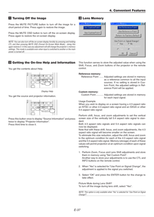 Page 37E-37
1 Turning Off the Image
Press the MUTE PICTURE button to turn off the image for a
short period of time. Press again to restore the image.
Press the MUTE OSD button to turn off the on-screen display.
Press again to restore the on-screen display.
NOTE: You can also turn off the on-screen display forcibly by pressing and holding
CTL and then pressing MUTE OSD (Forced On-Screen Mute Mode) ; doing this
again restores it. In this case any adjustment will still change the projectors memory
settings. This...