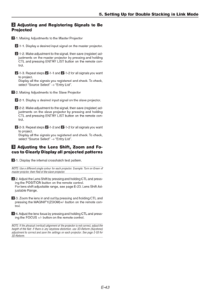Page 43E-43
5. Setting Up for Double Stacking in Link Mode
2 Adjusting and Registering Signals to Be
Projected
2-1. Making Adjustments to the Master Projector
2-1-1. Display a desired input signal on the master projector.
2-1-2. Make adjustment to the signal, then save (register) ad-
justments on the master projector by pressing and holding
CTL and pressing ENTRY LIST button on the remote con-
trol.
2-1-3. Repeat steps 2-1-1 and 2-1-2 for all signals you want
to project.
Display all the signals you registered...
