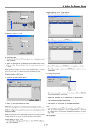 Page 72E-72
5. Select On Timer or Off Timer
6. Repeat the Timer
To repeat the On Timer or Off Timer program every week, place a check
mark in “Repeat”.
7. Select “OK” and press the ENTER button on the remote control to com-
plete the setting. To cancel this and return to its previous screen, select
“Cancel”.
NOTE: If there is no operation for 4 hours or more after the projector is turned onwith On-Timer function, the projector will enter the standby or idle mode.
Enabling the On or Off Timer
1. To execute the...