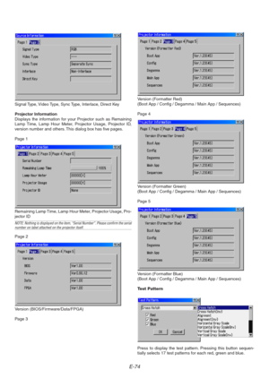 Page 74E-74
Signal Type, Video Type, Sync Type, Interlace, Direct Key
Projector Information
Displays the information for your Projector such as Remaining
Lamp Time, Lamp Hour Meter, Projector Usage, Projector ID,
version number and others. This dialog box has five pages.
Page 1
Remaining Lamp Time, Lamp Hour Meter, Projector Usage, Pro-
jector ID
NOTE: Nothing is displayed on the item, “Serial Number”. Please confirm the serialnumber on label attached on the projector itself.
Page 2
Version...