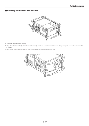 Page 77E-77
1. Turn off the Projector before cleaning.
2. Clean the cabinet periodically with a damp cloth. If heavily soiled, use a mild detergent. Never use strong detergents or solvents such as alcohol
or thinner.
3. Use a blower or lens paper to clean the lens, and be careful not to scratch or mark the lens.
1 Cleaning the Cabinet and the Lens
7. Maintenance 