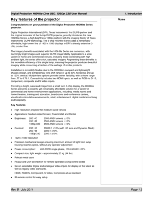 Page 17Rev B   July 2011 Page 1.3
Digital Projection HIGHlite Cine 260, 1080p 330 User Manual 1. Introduction
NotesKey features of the projector
Congratulations on your purchase of the Digital Projection HIGHlite Seri\
es 
projector.
Digital Projection International (DPI), Texas Instruments’ first DLP® partner and 
the original innovator of the 3-chip DLP® projector, proudly introduces the new 
HIGHlite Series, a high brightness 1080p platform with the imaging fidel\
ity of Texas 
Instruments’ DLP® technology....