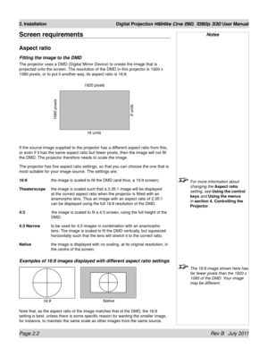 Page 20Page 2.2 Rev B   July 2011
2. Installation Digital Projection HIGHlite Cine 260, 1080p 330 User Manual
Screen requirements
Aspect ratio
Fitting the image to the DMD
The projector uses a DMD (Digital Mirror Device) to create the image that is 
projected onto the screen. The resolution of the DMD in this projector is 1920 x 
1080 pixels, or to put it another way, its aspect ratio is 16:9.
If the source image supplied to the projector has a different aspect ratio from this, 
or even if it has the same...