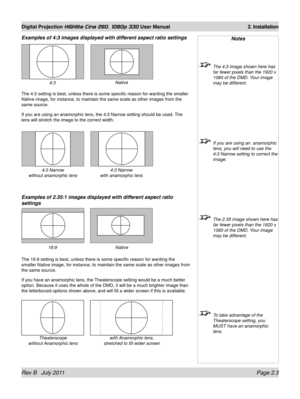 Page 21Rev B   July 2011 Page 2.3
Digital Projection HIGHlite Cine 260, 1080p 330 User Manual 2. Installation
Examples of 4:3 images displayed with different aspect ratio settings
The 4:3 setting is best, unless there is some specific reason for wantin\
g the smaller 
Native image, for instance, to maintain the same scale as other images f\
rom the 
same source.
If you are using an anamorphic lens, the 4:3 Narrow setting should be us\
ed. The 
lens will stretch the image to the correct width.
Examples of 2.35:1...