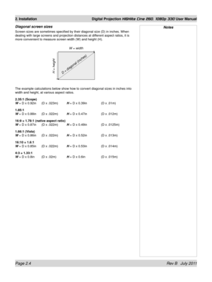 Page 22Page 2.4 Rev B   July 2011
2. Installation Digital Projection HIGHlite Cine 260, 1080p 330 User Manual
Diagonal screen sizes
Screen sizes are sometimes specified by their diagonal size (D) in inc\
hes. When 
dealing with large screens and projection distances at different aspect ratios, it is 
more convenient to measure screen width (W) and height (H).
The example calculations below show how to convert diagonal sizes in inc\
hes into 
width and height, at various aspect ratios.
2.35:1 (Scope) 
W 
= D x...