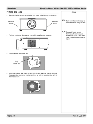 Page 30Page 2.12 Rev B   July 2011
2. Installation Digital Projection HIGHlite Cine 260, 1080p 330 User Manual
Notes
 Make sure the rear lens cap is 
removed, before fitting the lens.
 Be careful not to scratch 
the lens surfaces. If you do 
accidentally touch a lens, then 
clean the surface using a lens 
paper.
Fitting the lens
 Remove the two screws securing the front cover to the body of the proje\
ctor.
Push the front cover downwards, then pull it away from the projector.
Push down the lens holder tab.
Hold...