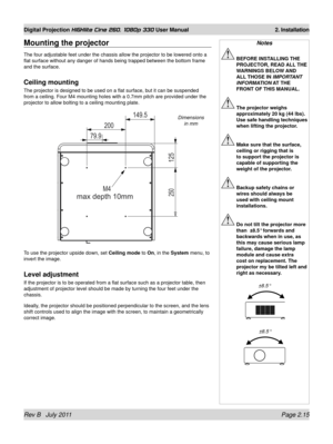 Page 33Rev B   July 2011 Page 2.15
Digital Projection HIGHlite Cine 260, 1080p 330 User Manual 2. Installation
Mounting the projector
The four adjustable feet under the chassis allow the projector to be low\
ered onto a 
flat surface without any danger of hands being trapped between the botto\
m frame 
and the surface.
Ceiling mounting
The projector is designed to be used on a flat surface, but it can be su\
spended 
from a ceiling. Four M4 mounting holes with a 0.7mm pitch are provided u\
nder the 
projector...