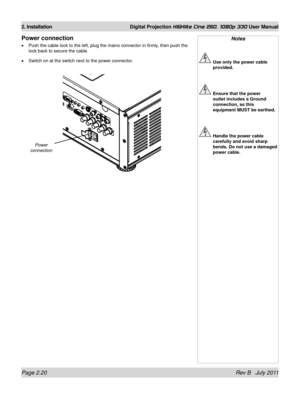 Page 38Page 2.20 Rev B   July 2011
2. Installation Digital Projection HIGHlite Cine 260, 1080p 330 User Manual
Power connection
Push the cable lock to the left, plug the mains connector in firmly, then push the 
lock back to secure the cable.
Switch on at the switch next to the power connector.
•
•
Notes
 
Use only the power cable 
provided.
 Ensure that the power 
outlet includes a Ground 
connection, as this 
equipment MUST be earthed.
 Handle the power cable 
carefully and avoid sharp 
bends. Do not use a...