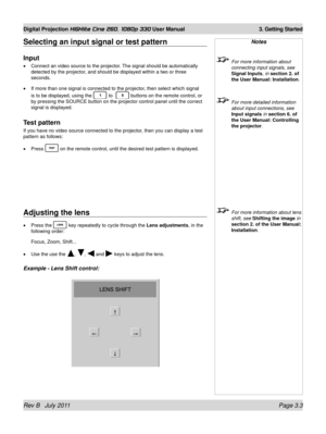 Page 41Rev B   July 2011 Page 3.3
Digital Projection HIGHlite Cine 260, 1080p 330 User Manual 3. Getting Started
Selecting an input signal or test pattern
Input
Connect an video source to the projector. The signal should be automatically 
detected by the projector, and should be displayed within a two or three 
seconds.
If more than one signal is connected to the projector, then select which signal 
is to be displayed, using the 
 to   buttons on the remote control, or 
by pressing the SOURCE button on the...