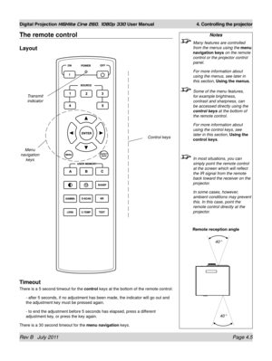 Page 47Rev B   July 2011 Page 4.5
Digital Projection HIGHlite Cine 260, 1080p 330 User Manual 4. Controlling the projector
The remote control
Layout
Timeout
There is a 5 second timeout for the  control keys at the bottom of the remote control:
- after 5 seconds, if no adjustment has been made, the indicator will go\
 out and 
the adjustment key must be pressed again.
- to end the adjustment before 5 seconds has elapsed, press a different 
adjustment key, or press the key again.
There is a 30 second timeout for...