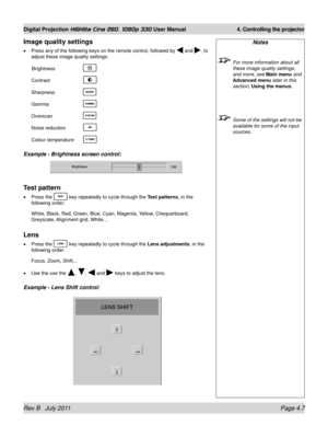 Page 49Rev B   July 2011 Page 4.7
Digital Projection HIGHlite Cine 260, 1080p 330 User Manual 4. Controlling the projector
Image quality settings
Press any of the following keys on the remote control, followed by  and , to 
adjust these image quality settings:
 Brightness   
Contrast   
Sharpness   
Gamma   
Overscan   
Noise reduction 
Colour temperature 
Example - Brightness screen control:
Test pattern
Press the  key repeatedly to cycle through the Test patterns, in the 
following order:
White, Black, Red,...