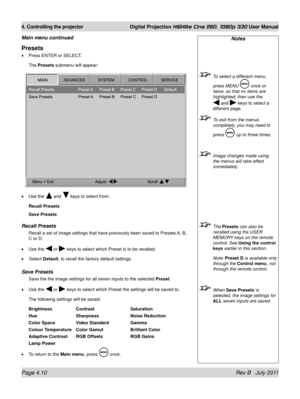 Page 52Page 4.10 Rev B   July 2011
4. Controlling the projector Digital Projection HIGHlite Cine 260, 1080p 330 User Manual
Presets
Press ENTER or SELECT.
The Presets submenu will appear:
Use the 
 and  keys to select from:
Recall Presets
Save Presets
recall presets
Recall a set of image settings that have previously been saved to Preset\
s A, B, 
C or D.
Use the 
 or  keys to select which Preset is to be recalled. 
  Select Default, to recall the factory default settings.
Save presets
Save the the image...