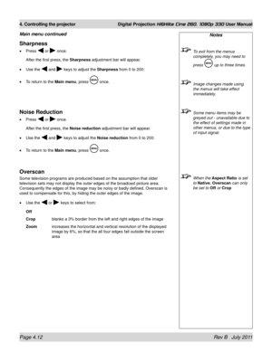 Page 54Page 4.12 Rev B   July 2011
4. Controlling the projector Digital Projection HIGHlite Cine 260, 1080p 330 User Manual
Notes
 To exit from the menus 
completely, you may need to 
press 
 up to three times.
 Image changes made using 
the menus will take effect 
immediately.
 Some menu items may be 
greyed out - unavailable due to 
the effect of settings made in 
other menus, or due to the type 
of input signal.
 When the Aspect Ratio is set 
to Native, Overscan  can only 
be set to Off or Crop
Sharpness...