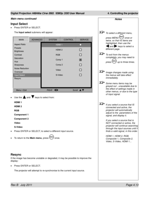 Page 55Rev B   July 2011 Page 4.13
Digital Projection HIGHlite Cine 260, 1080p 330 User Manual 4. Controlling the projector
Input Select
Press ENTER or SELECT.
The Input select submenu will appear:
Use the 
 and  keys to select from:
HDMI 1
HDMI 2
RGB
Component 1
Component 2
Video
S-Video
Press ENTER or SELECT, to select a different input source.
To return to the Main menu, press 
 once.
Resync
If the image has become unstable or degraded, it may be possible to impr\
ove the 
display:
Press ENTER or SELECT.
The...