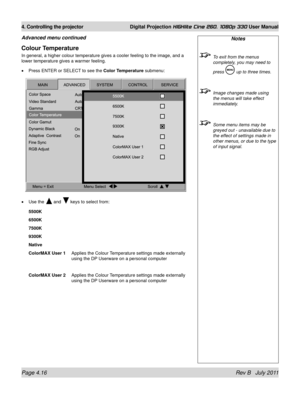 Page 58Page 4.16 Rev B   July 2011
4. Controlling the projector Digital Projection HIGHlite Cine 260, 1080p 330 User Manual
Colour Temperature
In general, a higher colour temperature gives a cooler feeling to the im\
age, and a 
lower temperature gives a warmer feeling.
Press ENTER or SELECT to see the Color Temperature  submenu:
Use the 
 and  keys to select from:
5500K
6500K
7500K
9300K
Native
ColorMAX User 1
  Applies the Colour Temperature settings made externally 
using the DP Userware on a personal...
