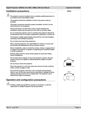 Page 7Rev B   July 2011 Page vii
Digital Projection HIGHlite Cine 260, 1080p 330 User Manual Important Information
Installation precautions
 The projector must be installed only by suitably qualified personnel, in\
 
accordance with local building codes.
  The projector should be installed as close to the power outlet as 
possible.
 The power connection should be easily accessible, so that it can be 
disconnected in an emergency.
 Ensure that there is at least 30cm (12in) of space between the 
ventilation...