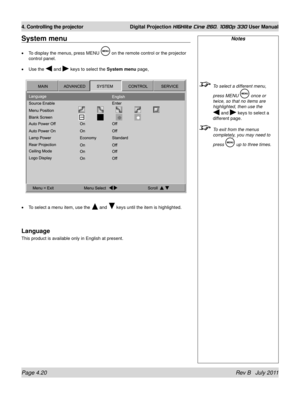 Page 62Page 4.20 Rev B   July 2011
4. Controlling the projector Digital Projection HIGHlite Cine 260, 1080p 330 User Manual
System menu
To display the menus, press MENU  on the remote control or the projector 
control panel.
Use the 
 and  keys to select the System menu page,
To select a menu item, use the 
 and  keys until the item is highlighted.
Language
This product is available only in English at present. •
•
•
Notes
  To select a different menu, 
press MENU  once or 
twice, so that no items are...