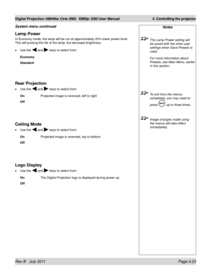 Page 65Rev B   July 2011 Page 4.23
Digital Projection HIGHlite Cine 260, 1080p 330 User Manual 4. Controlling the projector
Lamp Power
In Economy mode, the lamp will be run at approximately 20% lower power l\
evel. 
This will prolong the life of the lamp, but decrease brightness.
Use the 
 and  keys to select from:
Economy
Standard
Rear Projection
Use the  and  keys to select from:
On    Projected image is reversed, left to right
Off
Ceiling Mode
Use the  and  keys to select from:
On   Projected image is...