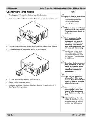 Page 74Page 5.2 Rev B   July 2011
5. Maintenance Digital Projection HIGHlite Cine 260, 1080p 330 User Manual
Changing the lamp module
Turn the power OFF and allow the lamp to cool for 5 minutes.
Unscrew the captive finger screw securing the lamp door, and remove the door.
Unscrew the two cross-head screws securing the lamp module to the projec\
tor
Lift the wire handle up and use it to pull out the lamp module.
Fit a new lamp module, pushing it firmly into place.
Tighten the two cross-head screws.
Locate the...