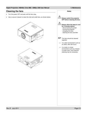 Page 75Rev B   July 2011 Page 5.3
Digital Projection HIGHlite Cine 260, 1080p 330 User Manual 5. Maintenance
Cleaning the fans
Turn the power OFF and wait until the fans stop.
Use a vacuum cleaner to clean the inlet and outlet fans, as shown below.
•
•
Notes
 
Always switch the projector 
OFF before cleaning the fans.
 Always allow the lamp to cool 
for 5 minutes before: 
- disconnecting the power  
- moving the projector  
- changing the lamp  
- cleaning the fans and filter
  The fans should be cleaned...