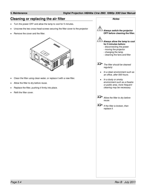 Page 76Page 5.4 Rev B   July 2011
5. Maintenance Digital Projection HIGHlite Cine 260, 1080p 330 User Manual
Cleaning or replacing the air filter
Turn the power OFF and allow the lamp to cool for 5 minutes.
Unscrew the two cross-head screws securing the filter cover to the proje\
ctor
Remove the cover and the filter.
Clean the filter using clean water, or replace it with a new filter.
Allow the filter to dry before reuse.
Replace the filter, pushing it firmly into place.
Refit the filter cover.
•
•
•
•
•
•
•...