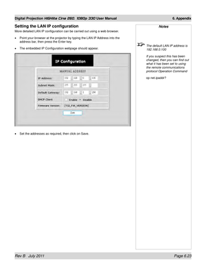 Page 99Rev B   July 2011 Page 6.23
Digital Projection HIGHlite Cine 260, 1080p 330 User Manual 6. Appendix
Setting the LAN IP configuration
More detailed LAN IP configuration can be carried out using a web browser.
Point your browser at the projector by typing the LAN IP Address into the 
address bar, then press the Enter key.
The embedded IP Configuration webpage should appear.
Set the addresses as required, then click on Save.
•
•
•
Notes
 
The default LAN IP address is 
192.168.0.100
  If you suspect this...