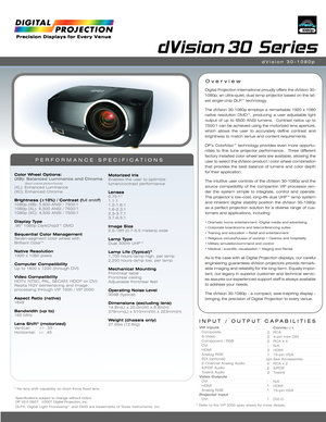 Page 1INPUT / OUTPUT CAPABILITIES
dVision 30 Series
Color Wheel Options:(XB): Balanced Luminance and Chroma(Best overall performance)(XL): Enhanced Luminance
(XC): Enhanced Chroma 
Brightness (±10%) / Contrast (full on/off)1080p (XB): 5,500 ANSI / 7500:1
1080p (XL): 6,500 ANSI / 7500:1
1080p (XC): 4,500 ANSI / 7500:1
Display Type.95” 1080p DarkChip3™ DMD
Sequential Color ManagementSeven-segment color wheel with
Brilliant Color™
Native Resolution1920 x 1080 pixels
Computer CompatibilityUp to 1600 x 1200...