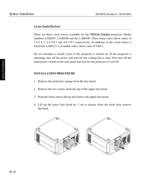 Page 36Lens Installation
There are three zoom lenses available for the HIGHLite Displays projectors Model
numbers LA00107, LA00108 and the LA00109. These lenses have throw ratios of
1.5-2.5:1, 2.5-4.0:1 and 4.0-7.0:1 respectively. In addition to the zoom lenses a
fixed lens LA00111 is available with a throw ratio of 0.84:1.
Do not attempt to install a lens if the projector is turned on. If the projector is 
operating, turn off the power and wait for the cooling fan to stop. Next turn off the
main power switch...