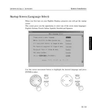 Page 41When you first turn on your Highlite Displays projector you will get the startup
screen.
This screen gives you the opportunity to select one of the seven menu languages:
English, German, French, Italian, Spanish, Swedish and Japanese.
Use the cursor movement button to highlight the desired language and press
ENTER to select.
B—13
System Installation
Startup Screen (Language Select)
INSTALLATION
LBV00072; Revision A - 25/09/2001
+-
MENU
ENTER
+-
MENU
ENTER 