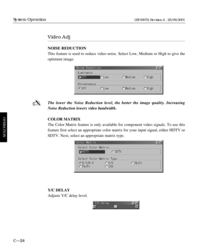 Page 70Video Adj
NOISE REDUCTION
This feature is used to reduce video noise. Select Low, Medium or High to give the
optimum image.
The lower the Noise Reduction level, the better the image quality. Increasing
Noise Reduction lowers video bandwidth.
COLOR MATRIX
The Color Matrix feature is only available for component video signals. To use this
feature first select an appropriate color matrix for your input signal, either HDTV or
SDTV. Next, select an appropriate matrix type.
Y/C DELAY
Adjusts Y/C delay level....