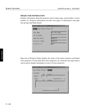 Page 90PROJECTOR INFORMATION
Displays information about the projector such as lamp usage, serial number, version
number etc. Projector Information provides four pages of information with page
four giving Link Mode details.
Page four of Projector Status displays the status of the master projector and linked
slave projectors. If more than three slave projectors are connected, the page buttons
can be used to display information on up to 16 slave projectors.
C—44
System Operation
OPERATION
LBV00072; Revision A -...