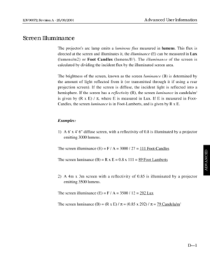 Page 95The projectors arc lamp emits a luminous fluxmeasured in lumens. This flux is
directed at the screen and illuminates it, the illuminance(E) can be measured in Lux
(lumens/m2) or Foot Candles (lumens/ft
2). The illuminanceof the screen is 
calculated by dividing the incident flux by the illuminated screen area.
The brightness of the screen, known as the screen luminance(B) is determined by
the amount of light reflected from it (or transmitted through it if using a rear 
projection screen). If the screen...