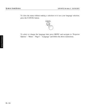 Page 42To close the menu without making a selection or to save your language selection,
press the CANCEL button.
To select or change the language later press MENU and navigate to ‘Projector
Options’ - ‘Menu’ - ‘Page1’ - ‘Language’ and follow the above instructions.
B—14
System Installation
INSTALLATION
LBV00072; Revision A - 25/09/2001
CANCEL 