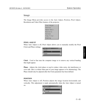 Page 67Image
The Image Menu provides access to the Auto Adjust, Position, Pixel Adjust,
Resolution and Video Filter features of the projector.
PIXEL ADJUST
When Auto Adjust is off, Pixel Adjust allows you to manually modify the Pixel
Clock and Phase settings.
Clock- Used to fine tune the computer image or to remove any vertical banding
that might appear.
Phase- Adjusts the clock phase or used to reduce video noise, dot interference or
cross talk. (this is evident when part of your image appears to be...