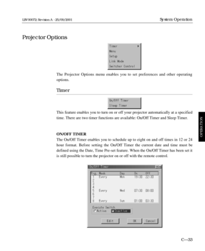 Page 79The Projector Options menu enables you to set preferences and other operating
options.
Timer
This feature enables you to turn on or off your projector automatically at a specified
time. There are two timer functions are available: On/Off Timer and Sleep Timer.
ON/OFF TIMER
The On/Off Timer enables you to schedule up to eight on and off times in 12 or 24
hour format. Before setting the On/Off Timer the current date and time must be
defined using the Date, Time Pre-set feature. When the On/Off Timer has...