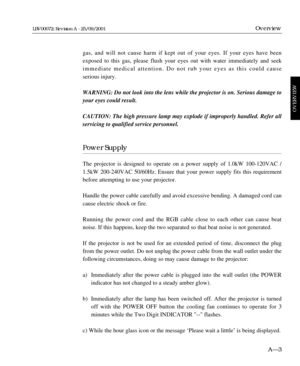 Page 15gas, and will not cause harm if kept out of your eyes. If your eyes have been
exposed to this gas, please flush your eyes out with water immediately and seek
immediate medical attention. Do not rub your eyes as this could cause 
serious injury.
WARNING: Do not look into the lens while the projector is on. Serious damage to
your eyes could result.
CAUTION: The high pressure lamp may explode if improperly handled. Refer all
servicing to qualified service personnel.
Power Supply
The projector is designed to...