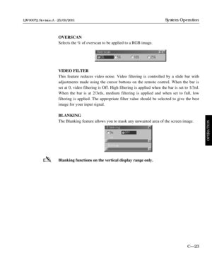 Page 69OVERSCAN
Selects the % of overscan to be applied to a RGB image.
VIDEO FILTER
This feature reduces video noise. Video filtering is controlled by a slide bar with
adjustments made using the cursor buttons on the remote control. When the bar is
set at 0, video filtering is Off. High filtering is applied when the bar is set to 1/3rd.
When the bar is at 2/3rds, medium filtering is applied and when set to full, low 
filtering is applied. The appropriate filter value should be selected to give the best
image...