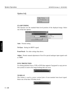 Page 72Option Adj
CLAMP TIMING
This function sets the standard black level position of the displayed image. Select
one of the four options:
Auto- Normal setting.
Tri-Sync- Setting for HDTV signal.
Front Porch- For other settings than above.
Adjust- Permits manual adjustment of level for special analogue input signals such
as 1080P.
SYNC PROTECTION
Use during playback from a VCR or DVD that supports Copyguard (a copy preven-
tion system) to remove the image hooking that can occur.
VD DELAY
This feature is used...