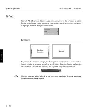 Page 76The Ref Adj (Reference Adjust) Menu provides access to the reference controls.
Use the up and down cursor buttons on your remote control or the projector cabinet
to highlight the menu item you want to adjust.
Keystone
Keystone is the distortion of a projected image that usually creates a wider top than
bottom. Aiming a projector upward on a wall rather than straight at a wall creates
this distortion. Use slide bar to correct this keystone (trapezoidal) distortion.
With the projector aimed directly at the...