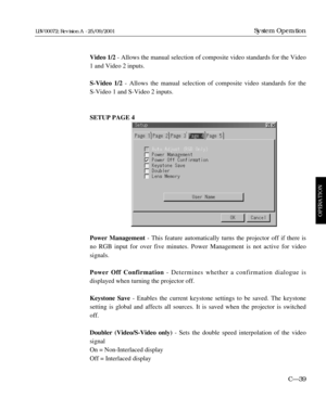 Page 85Video 1/2- Allows the manual selection of composite video standards for the Video
1 and Video 2 inputs.
S-Video 1/2 - Allows the manual selection of composite video standards for the 
S-Video 1 and S-Video 2 inputs.
SETUP PAGE 4
Power Management- This feature automatically turns the projector off if there is
no RGB input for over five minutes. Power Management is not active for video 
signals.
Power Off Confirmation- Determines whether a confirmation dialogue is 
displayed when turning the projector...