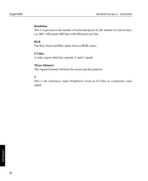 Page 120Resolution
This is expressed as the number of horizontal pixels by the number of vertical lines,
e.g. 680 x 400 means 400 lines with 680 pixels per line.
RGB
The Red, Green and Blue inputs from an RGB source.
S-Video
A video signal which has separate Y and C signals.
Throw Distance
The required distance between the screen and the projector.
Y
This is the luminance input (brightness) from an S-Video or component video 
signal.
iii
Appendix
APPENDIX
LBV00072; Revision A - 25/09/2001 