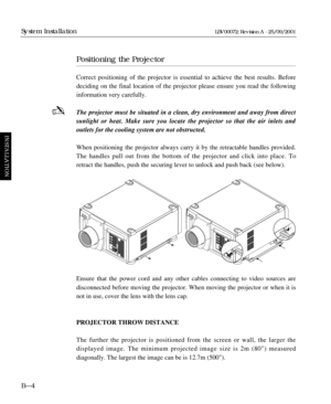 Page 32Positioning the Projector
Correct positioning of the projector is essential to achieve the best results. Before
deciding on the final location of the projector please ensure you read the following 
information very carefully.
The projector must be situated in a clean, dry environment and away from direct
sunlight or heat. Make sure you locate the projector so that the air inlets and 
outlets for the cooling system are not obstructed.
When positioning the projector always carry it by the retractable...