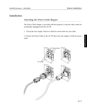Page 35Attaching the Power Cable Stopper
The Power Cable Stopper is provided with the projector so that the cable cannot be
accidentally unplugged from the AC IN.
1. Lift up the wire stopper. Check it is fitted in correct holes for your cable.
2. Connect the Power Cable to the AC IN then lower the stopper to hold the power
cable.
B—7
System Installation
Installation
INSTALLATION
LBV00072; Revision A - 25/09/2001
For EuropeFor North America 